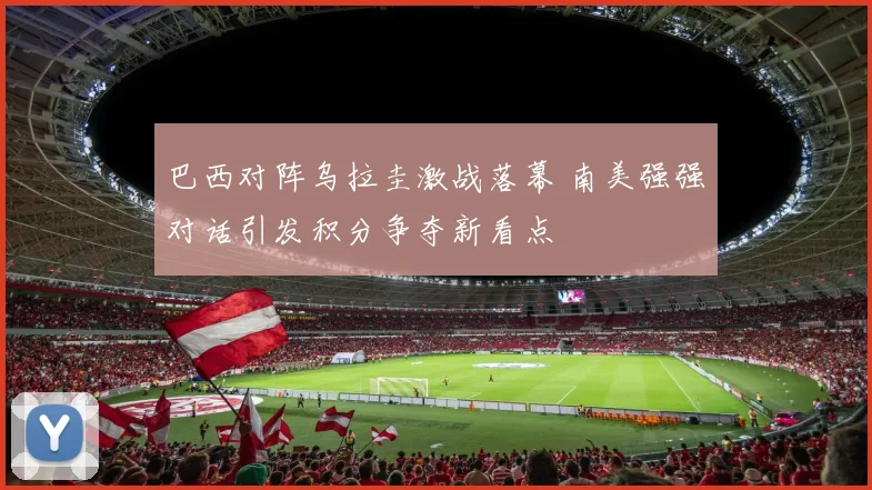 巴西对阵乌拉圭激战落幕 南美强强对话引发积分争夺新看点