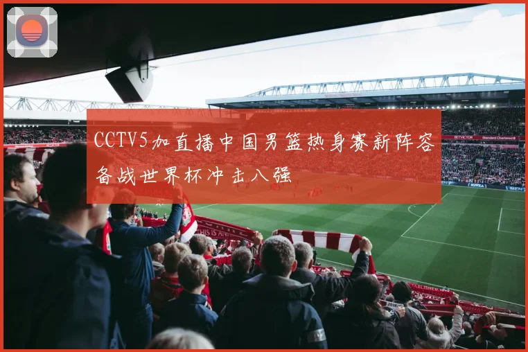 CCTV5加直播中国男篮热身赛新阵容备战世界杯冲击八强