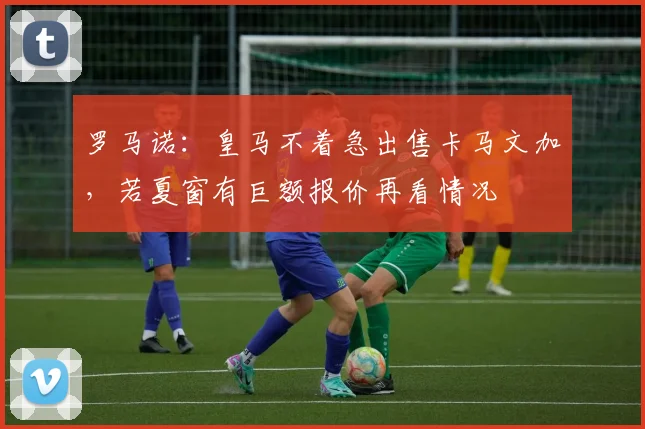 罗马诺：皇马不着急出售卡马文加，若夏窗有巨额报价再看情况