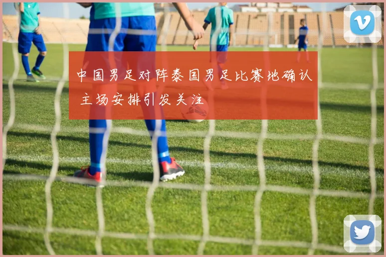 中国男足对阵泰国男足比赛地确认 主场安排引发关注