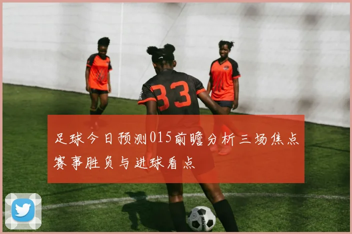 足球今日预测015前瞻分析三场焦点赛事胜负与进球看点