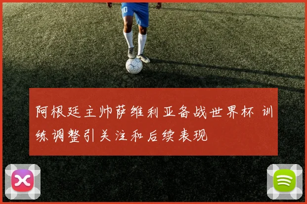 阿根廷主帅萨维利亚备战世界杯 训练调整引关注和后续表现