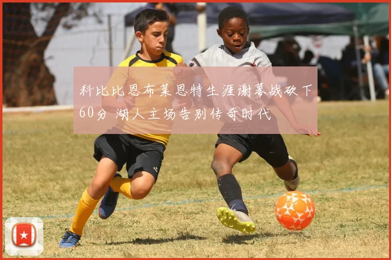 科比比恩布莱恩特生涯谢幕战砍下60分 湖人主场告别传奇时代