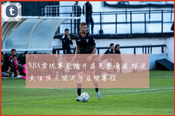 NBA常规赛直播开启免费通道 球迷关注焦点场次与后续赛程