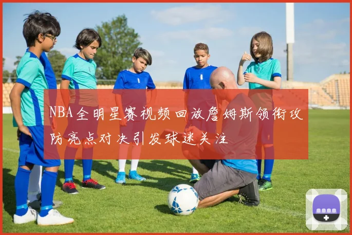 NBA全明星赛视频回放詹姆斯领衔攻防亮点对决引发球迷关注