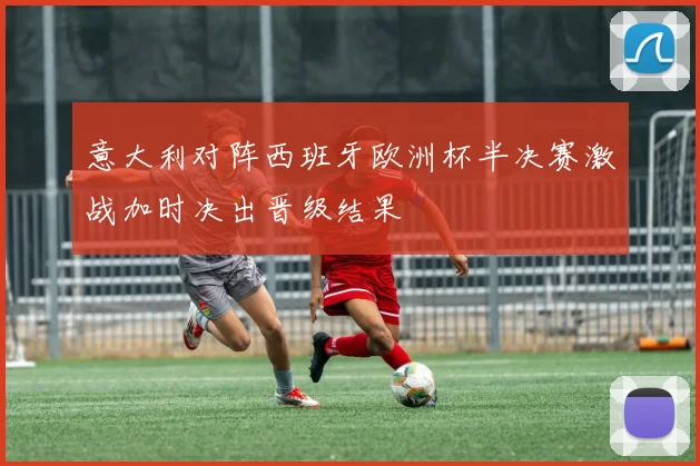 意大利对阵西班牙欧洲杯半决赛激战加时决出晋级结果