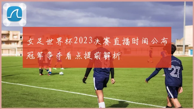 女足世界杯2023决赛直播时间公布冠军争夺看点提前解析