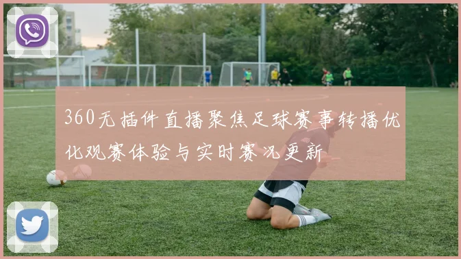 360无插件直播聚焦足球赛事转播优化观赛体验与实时赛况更新