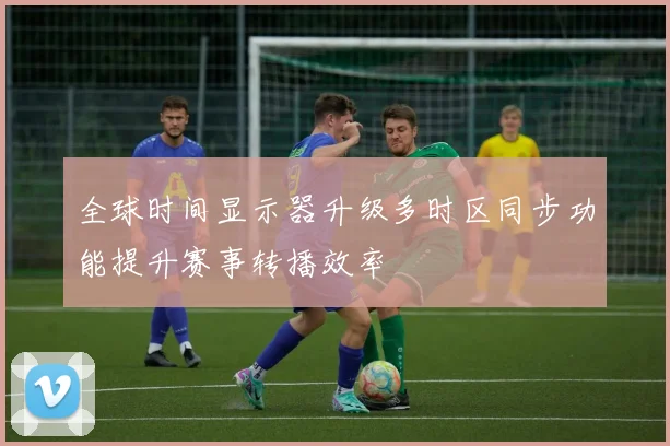 全球时间显示器升级多时区同步功能提升赛事转播效率