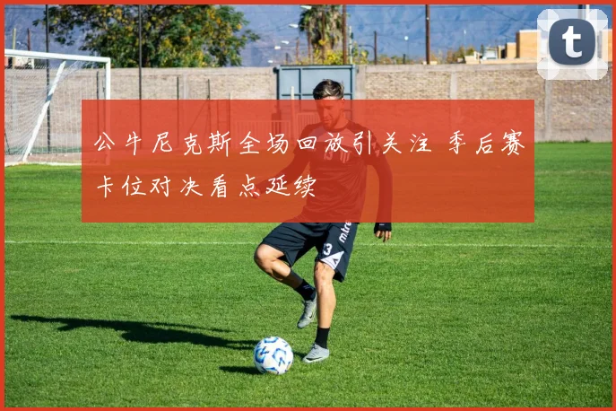 公牛尼克斯全场回放引关注 季后赛卡位对决看点延续