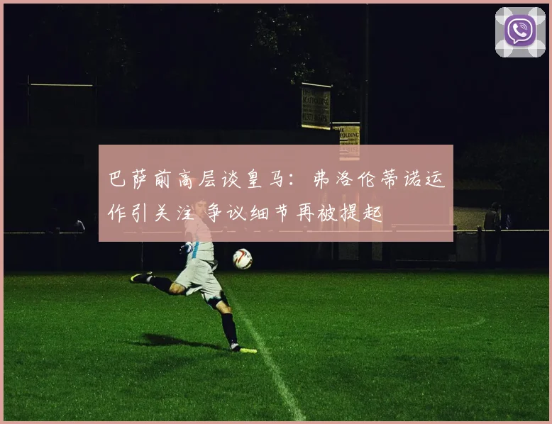 巴萨前高层谈皇马：弗洛伦蒂诺运作引关注 争议细节再被提起