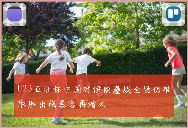 U23亚洲杯中国对伊朗鏖战全场仍难取胜出线悬念再增大