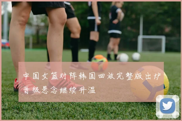 中国女篮对阵韩国回放完整版出炉晋级悬念继续升温