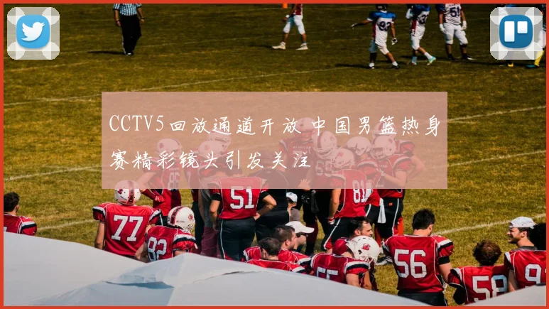 CCTV5回放通道开放 中国男篮热身赛精彩镜头引发关注