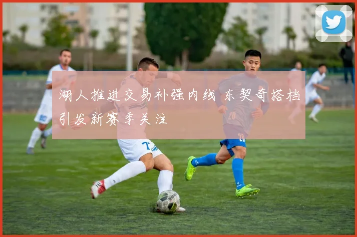 湖人推进交易补强内线 东契奇搭档引发新赛季关注