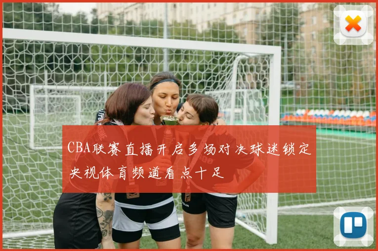 CBA联赛直播开启多场对决球迷锁定央视体育频道看点十足
