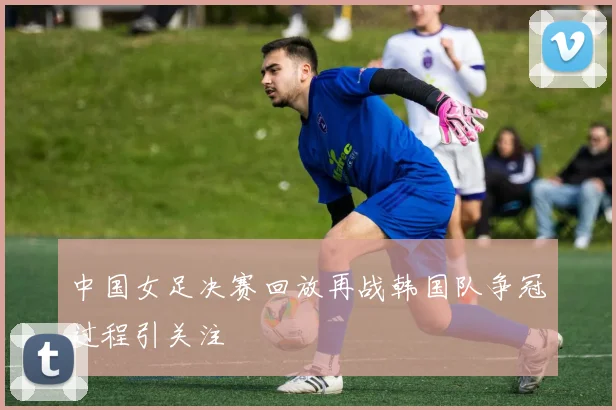 中国女足决赛回放再战韩国队争冠过程引关注