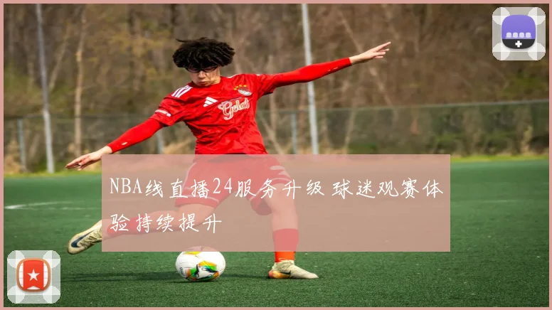 NBA线直播24服务升级 球迷观赛体验持续提升