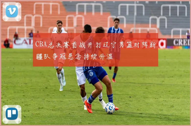 CBA总决赛首战开打辽宁男篮对阵新疆队争冠悬念持续升温