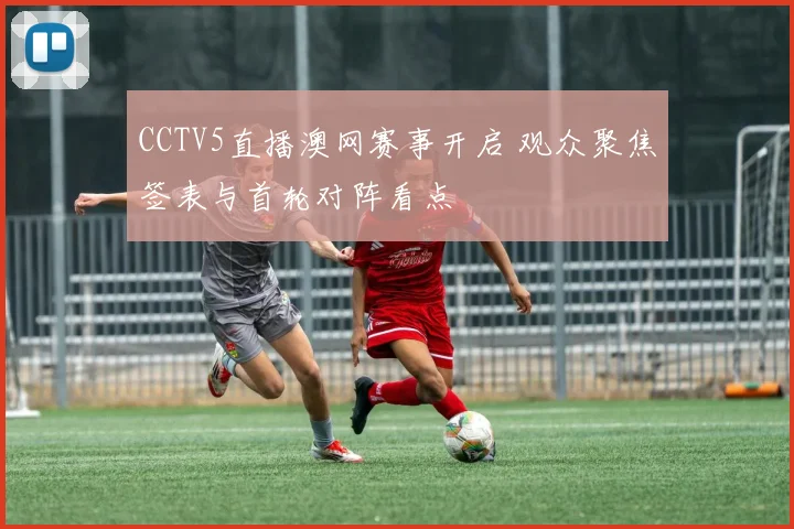 CCTV5直播澳网赛事开启 观众聚焦签表与首轮对阵看点