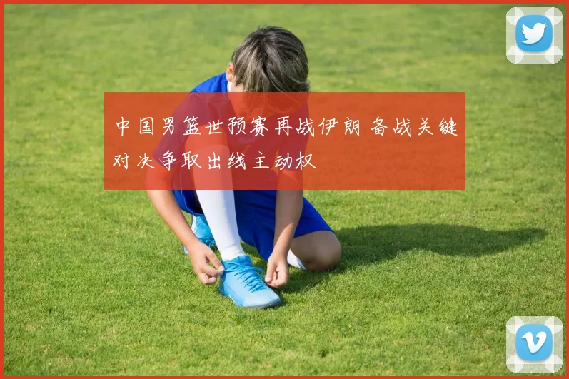 中国男篮世预赛再战伊朗 备战关键对决争取出线主动权