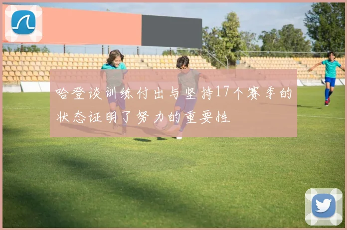 哈登谈训练付出与坚持17个赛季的状态证明了努力的重要性