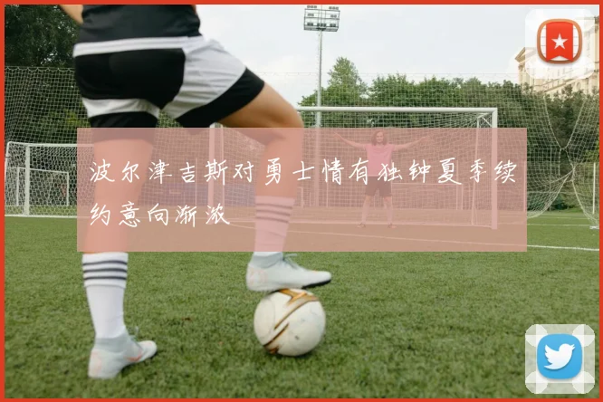 波尔津吉斯对勇士情有独钟夏季续约意向渐浓