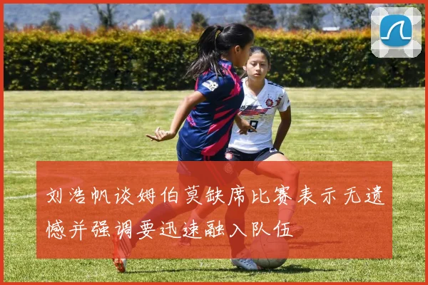 刘浩帆谈姆伯莫缺席比赛表示无遗憾并强调要迅速融入队伍