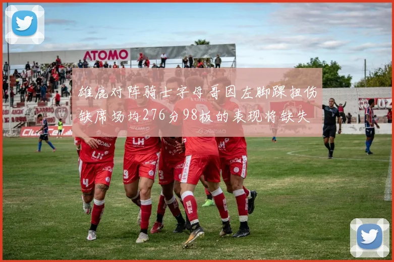 雄鹿对阵骑士字母哥因左脚踝扭伤缺席场均276分98板的表现将缺失