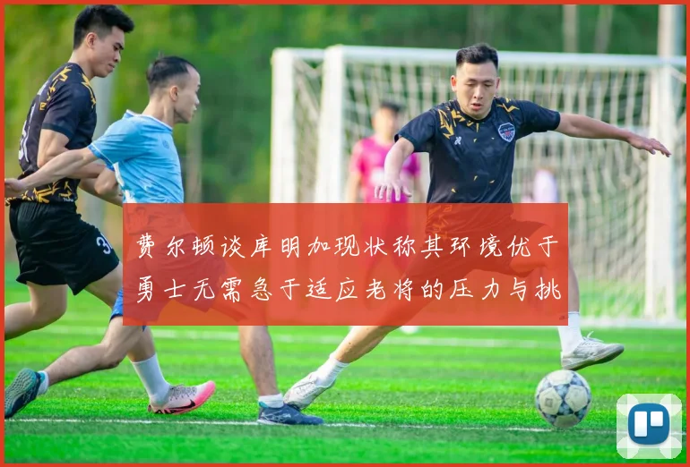 费尔顿谈库明加现状称其环境优于勇士无需急于适应老将的压力与挑战