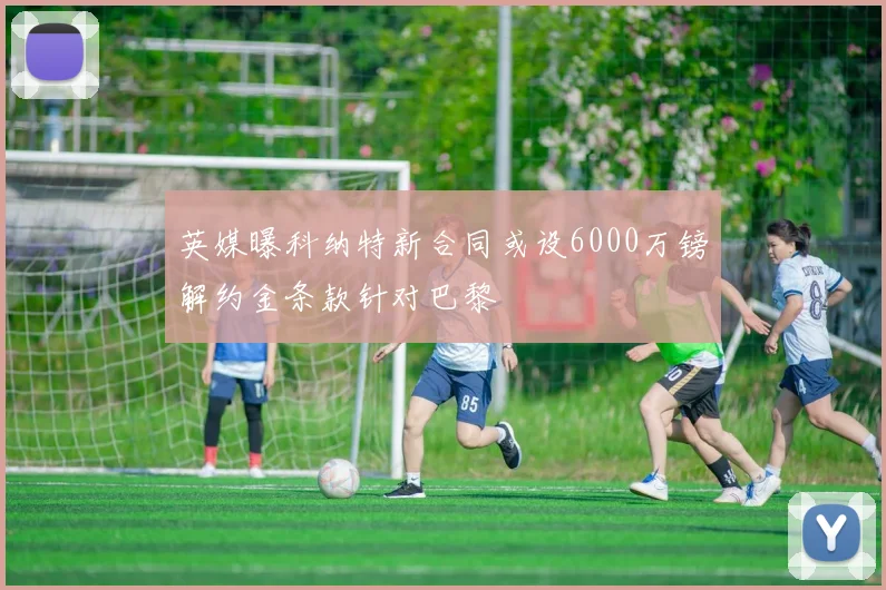 英媒曝科纳特新合同或设6000万镑解约金条款针对巴黎