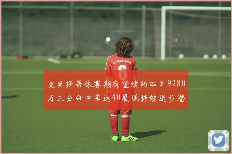 克里斯蒂休赛期有望续约四年9280万三分命中率达40展现持续进步潜力