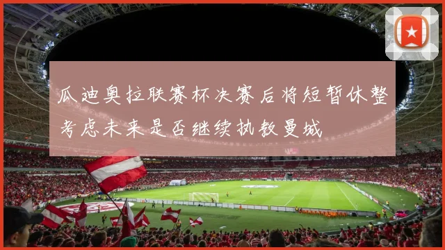 瓜迪奥拉联赛杯决赛后将短暂休整考虑未来是否继续执教曼城