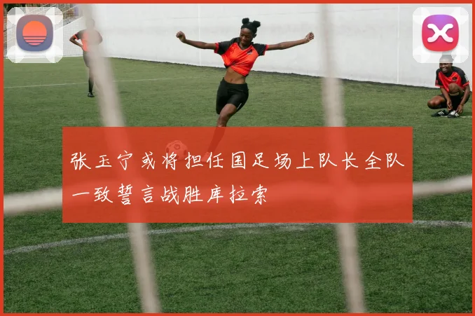 张玉宁或将担任国足场上队长全队一致誓言战胜库拉索