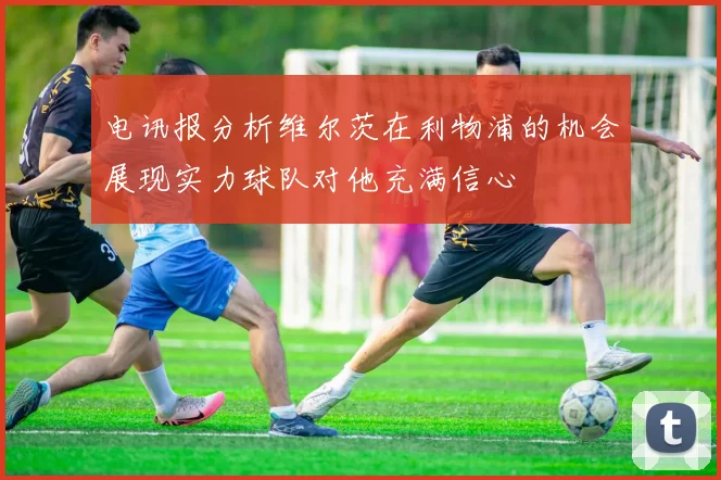 电讯报分析维尔茨在利物浦的机会展现实力球队对他充满信心