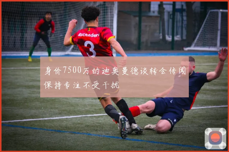 身价7500万的迪奥曼德谈转会传闻保持专注不受干扰
