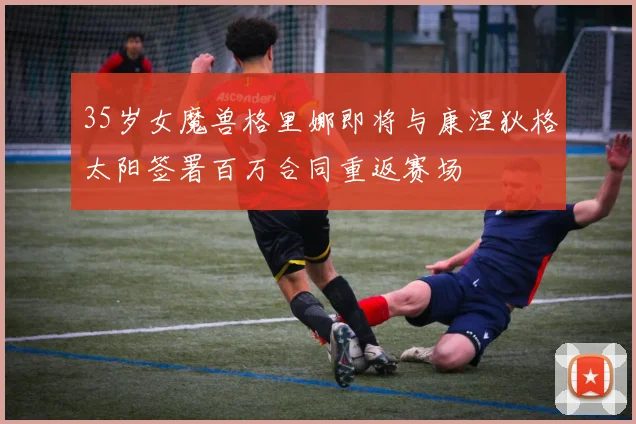 35岁女魔兽格里娜即将与康涅狄格太阳签署百万合同重返赛场