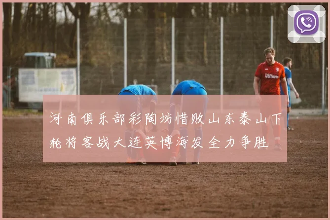 河南俱乐部彩陶坊惜败山东泰山下轮将客战大连英博海发全力争胜