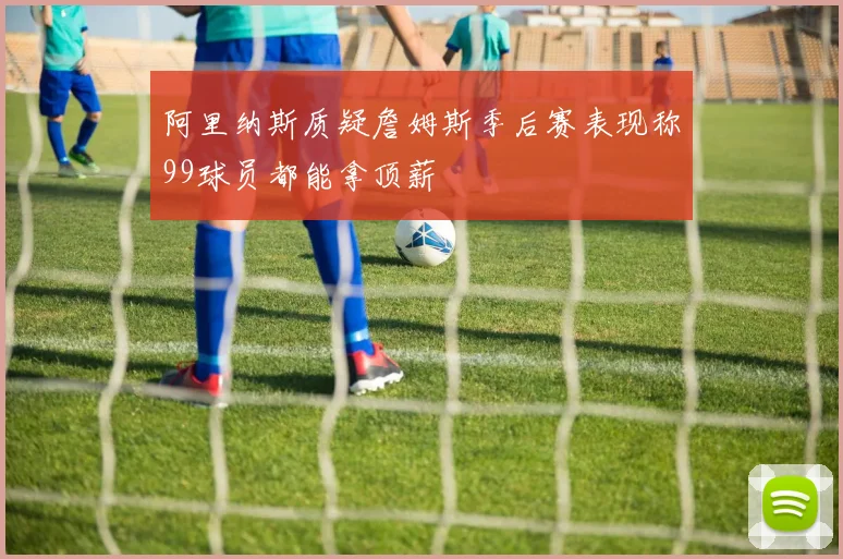 阿里纳斯质疑詹姆斯季后赛表现称99球员都能拿顶薪
