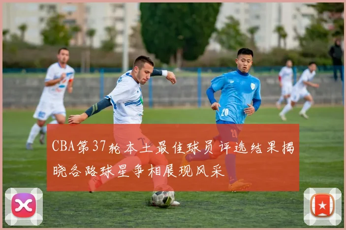 CBA第37轮本土最佳球员评选结果揭晓各路球星争相展现风采